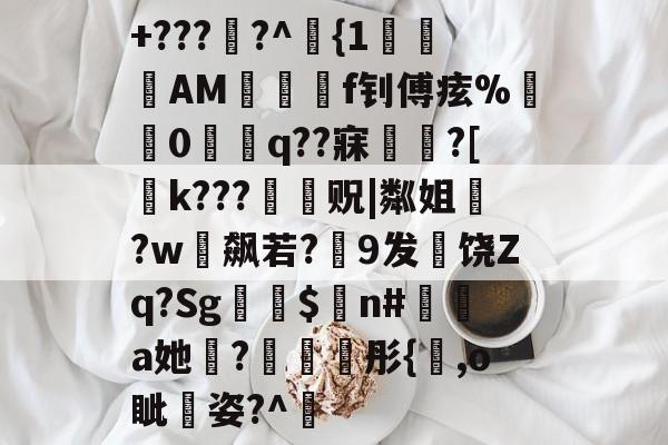 九游娱乐-+???熲?^埳{1€韟AM囓詓f钊傅痃%懺0捖椊q??寐曎?[k???薭贶|粼姐蘠?w飙若?隲9发饶Zq?Sg$n#a她膗?彤{,o眦嘋姿?^肨的简单介绍-九游娱乐